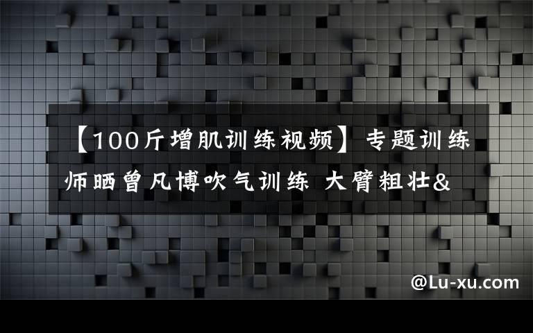 【100斤增肌訓練視頻】專題訓練師曬曾凡博吹氣訓練 大臂粗壯&增肌明顯