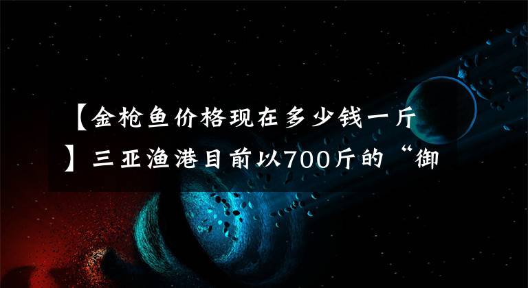 【金槍魚價格現(xiàn)在多少錢一斤】三亞漁港目前以700斤的“御王”身份以10萬韓元成交