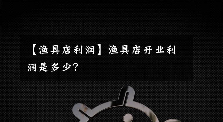 【漁具店利潤】漁具店開業(yè)利潤是多少？