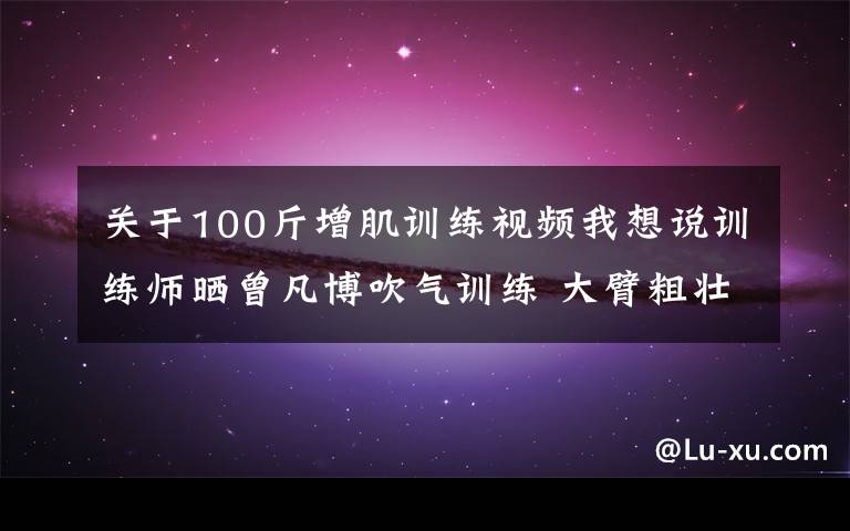 關于100斤增肌訓練視頻我想說訓練師曬曾凡博吹氣訓練 大臂粗壯&增肌明顯