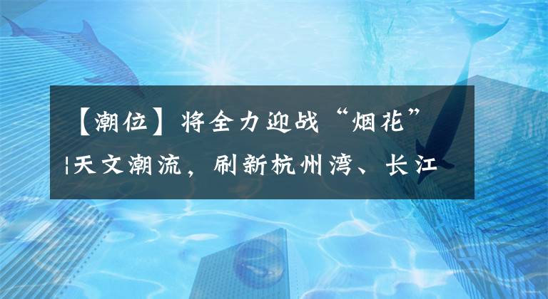 【潮位】將全力迎戰(zhàn)“煙花”|天文潮流，刷新杭州灣、長江口潮位或歷史最高紀(jì)錄。