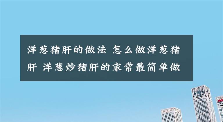 洋蔥豬肝的做法 怎么做洋蔥豬肝 洋蔥炒豬肝的家常最簡(jiǎn)單做法