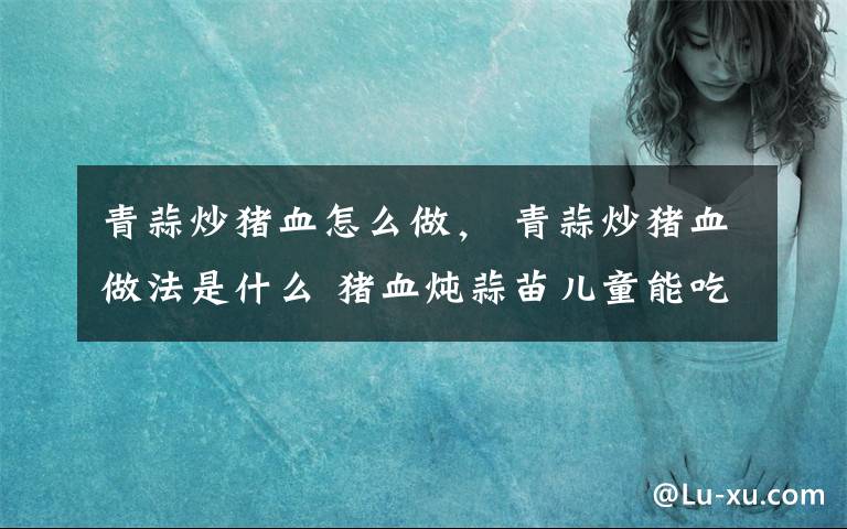 青蒜炒豬血怎么做， 青蒜炒豬血做法是什么 豬血燉蒜苗兒童能吃嗎