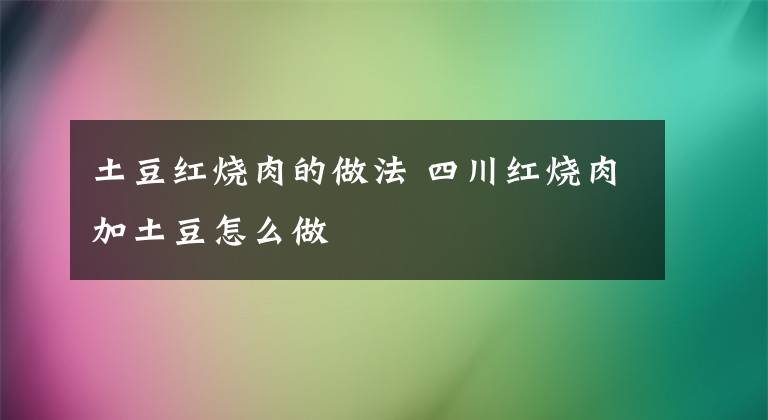 土豆紅燒肉的做法 四川紅燒肉加土豆怎么做