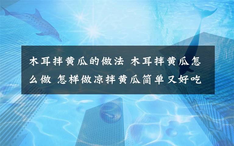 木耳拌黃瓜的做法 木耳拌黃瓜怎么做 怎樣做涼拌黃瓜簡單又好吃