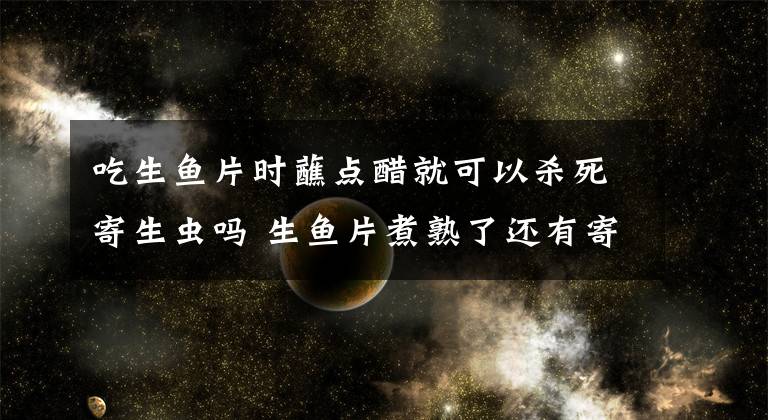 吃生魚片時蘸點醋就可以殺死寄生蟲嗎 生魚片煮熟了還有寄生蟲嗎