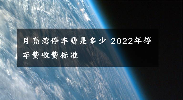 月亮灣停車費(fèi)是多少 2022年停車費(fèi)收費(fèi)標(biāo)準(zhǔn)