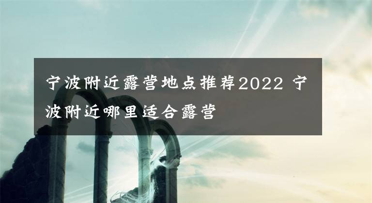 寧波附近露營(yíng)地點(diǎn)推薦2022 寧波附近哪里適合露營(yíng)