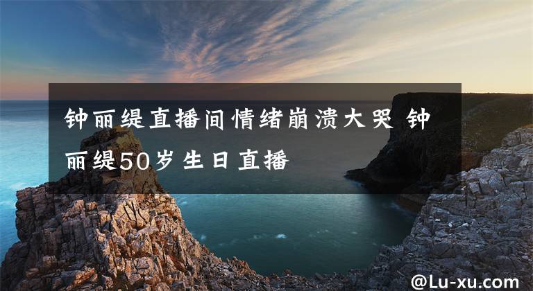 鐘麗緹直播間情緒崩潰大哭 鐘麗緹50歲生日直播