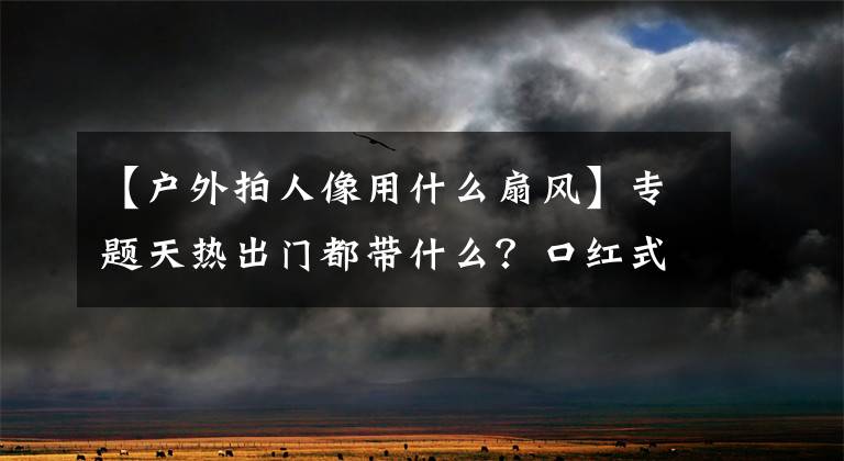 【戶外拍人像用什么扇風(fēng)】專題天熱出門(mén)都帶什么？口紅式風(fēng)扇不能少，做個(gè)清爽精致的小仙女