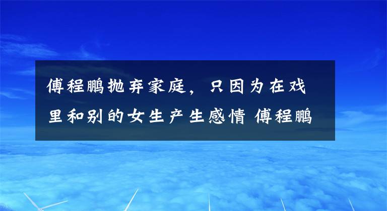 傅程鵬拋棄家庭，只因?yàn)樵趹蚶锖蛣e的女生產(chǎn)生感情 傅程鵬為了周麗淇拋棄前任