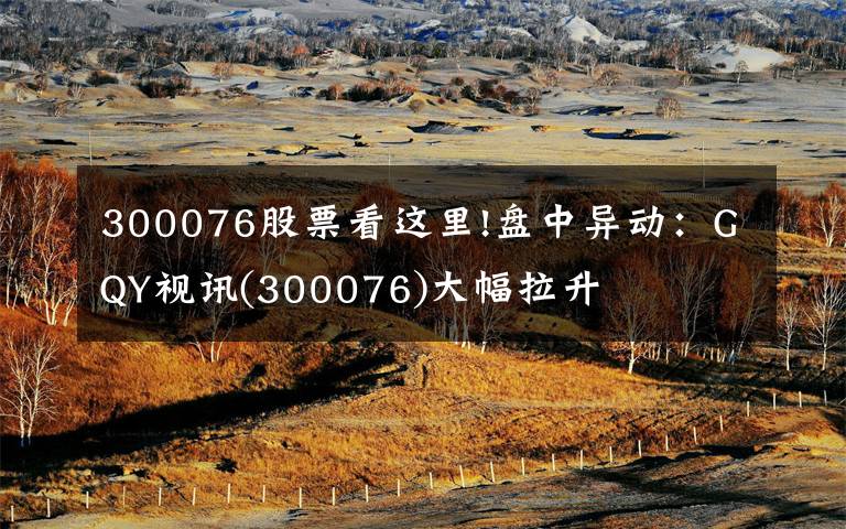 300076股票看這里!盤中異動(dòng)：GQY視訊(300076)大幅拉升