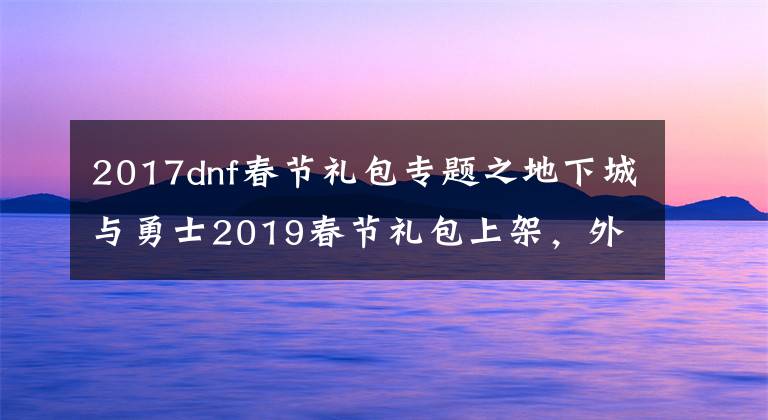 2017dnf春節(jié)禮包專題之地下城與勇士2019春節(jié)禮包上架，外觀&屬性&贈品&多買多送總覽