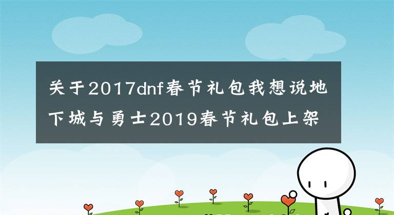 關于2017dnf春節(jié)禮包我想說地下城與勇士2019春節(jié)禮包上架，外觀&屬性&贈品&多買多送總覽