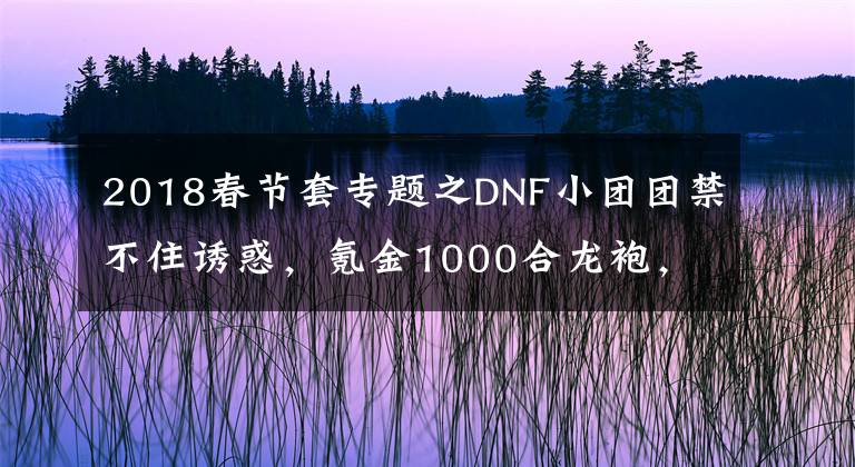 2018春節(jié)套專題之DNF小團(tuán)團(tuán)禁不住誘惑，氪金1000合龍袍，旭旭寶寶發(fā)來賀電