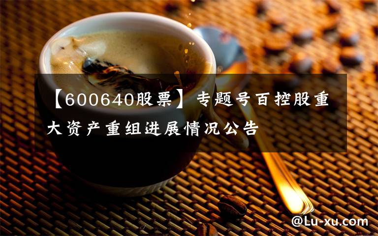 【600640股票】專題號百控股重大資產(chǎn)重組進(jìn)展情況公告