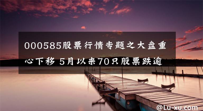 000585股票行情專題之大盤重心下移 5月以來(lái)70只股票跌逾20%