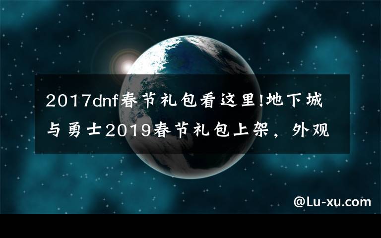 2017dnf春節(jié)禮包看這里!地下城與勇士2019春節(jié)禮包上架，外觀&屬性&贈品&多買多送總覽