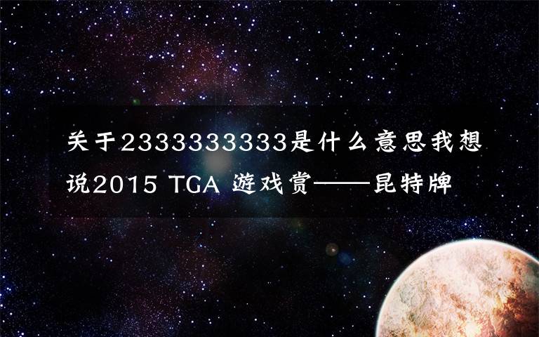 關(guān)于2333333333是什么意思我想說2015 TGA 游戲賞——昆特牌 3 撿垃圾 4 人販 5 誰與爭鋒