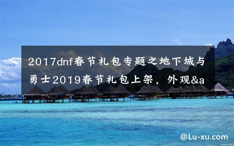 2017dnf春節(jié)禮包專題之地下城與勇士2019春節(jié)禮包上架，外觀&屬性&贈(zèng)品&多買多送總覽