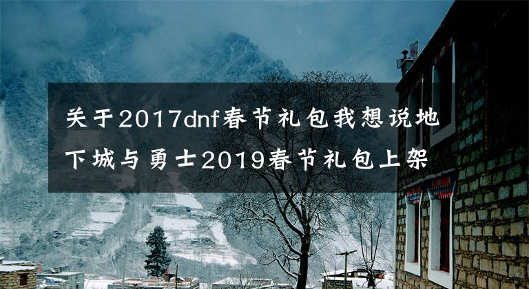 關(guān)于2017dnf春節(jié)禮包我想說(shuō)地下城與勇士2019春節(jié)禮包上架，外觀&屬性&贈(zèng)品&多買多送總覽