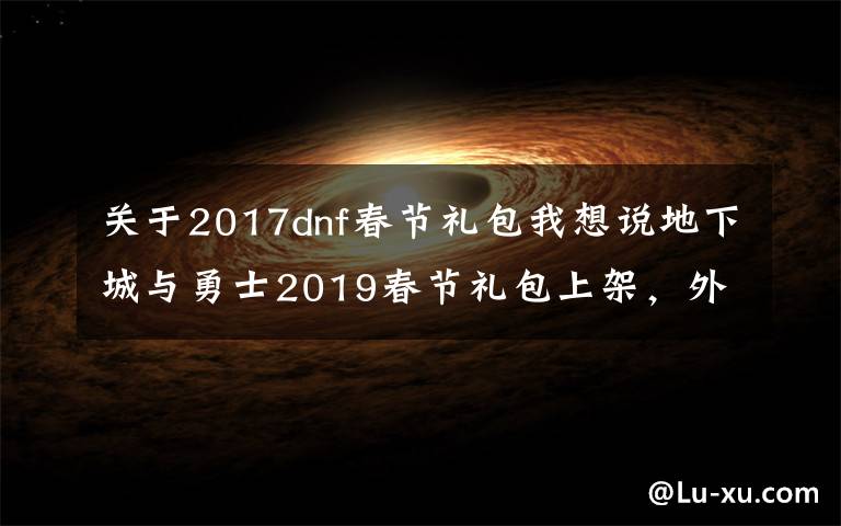 關于2017dnf春節(jié)禮包我想說地下城與勇士2019春節(jié)禮包上架，外觀&屬性&贈品&多買多送總覽