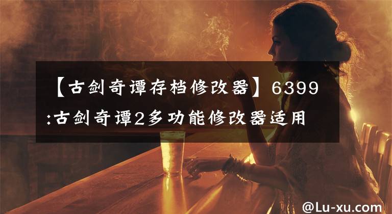 【古劍奇譚存檔修改器】6399:古劍奇譚2多功能修改器適用于最新版本