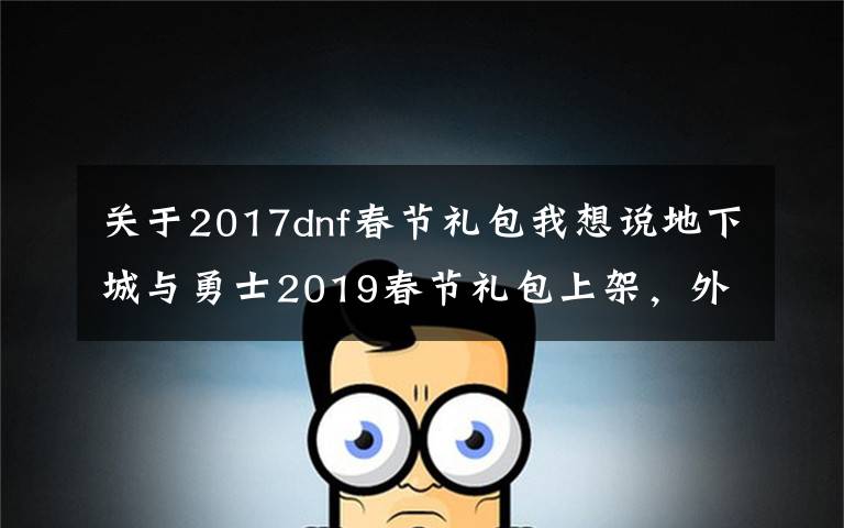 關(guān)于2017dnf春節(jié)禮包我想說(shuō)地下城與勇士2019春節(jié)禮包上架，外觀&屬性&贈(zèng)品&多買(mǎi)多送總覽