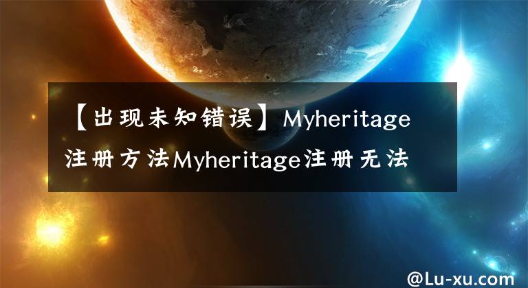 【出現(xiàn)未知錯誤】Myheritage注冊方法Myheritage注冊無法指示未知的錯誤原因