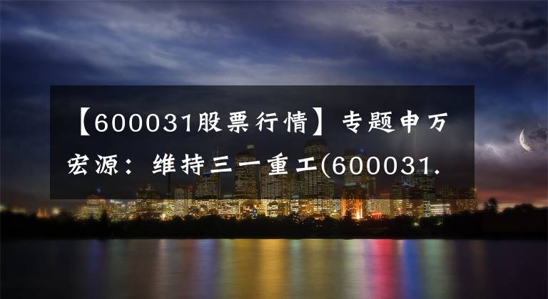 【600031股票行情】專題申萬宏源：維持三一重工(600031.SH)“買入”評級 業(yè)績符合預期 主力產(chǎn)品持續(xù)提升