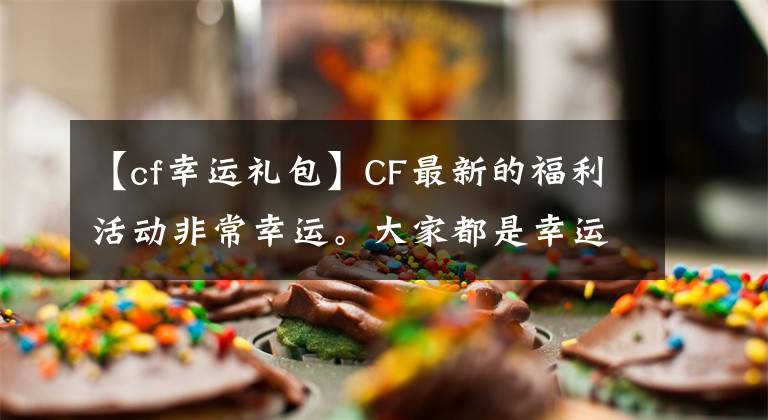 【cf幸運(yùn)禮包】CF最新的福利活動非常幸運(yùn)。大家都是幸運(yùn)的選手！