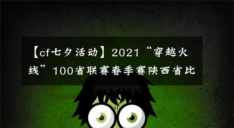 【cf七夕活動】2021“穿越火線”100省聯(lián)賽春季賽陜西省比賽在西安落下帷幕