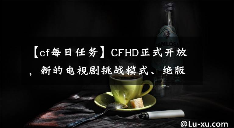 【cf每日任務(wù)】CFHD正式開放，新的電視劇挑戰(zhàn)模式、絕版角色、道具0元購(gòu)買大廣播