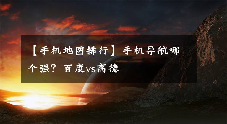 【手機地圖排行】手機導(dǎo)航哪個強？百度vs高德