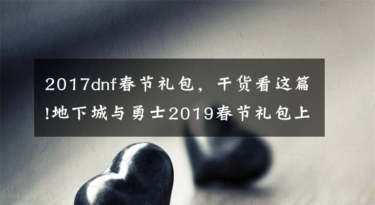 2017dnf春節(jié)禮包，干貨看這篇!地下城與勇士2019春節(jié)禮包上架，外觀&屬性&贈(zèng)品&多買多送總覽