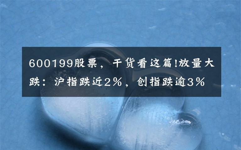 600199股票，干貨看這篇!放量大跌：滬指跌近2％，創(chuàng)指跌逾3％，成交連續(xù)五日超萬(wàn)億