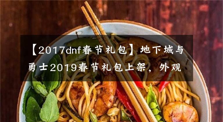 【2017dnf春節(jié)禮包】地下城與勇士2019春節(jié)禮包上架，外觀&屬性&贈(zèng)品&多買多送總覽