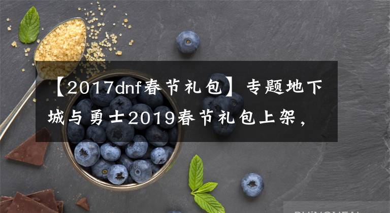 【2017dnf春節(jié)禮包】專題地下城與勇士2019春節(jié)禮包上架，外觀&屬性&贈(zèng)品&多買多送總覽