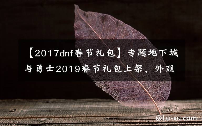 【2017dnf春節(jié)禮包】專題地下城與勇士2019春節(jié)禮包上架，外觀&屬性&贈(zèng)品&多買多送總覽