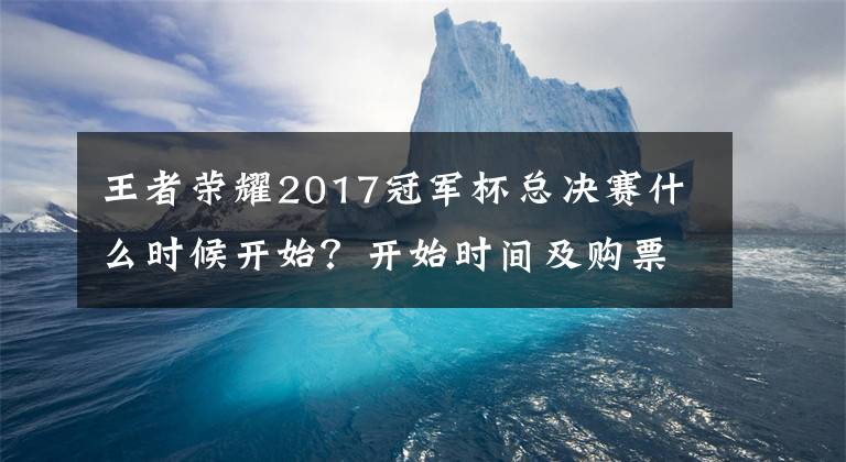 王者榮耀2017冠軍杯總決賽什么時候開始？開始時間及購票地址分享 王者榮耀2017冠軍杯賽程