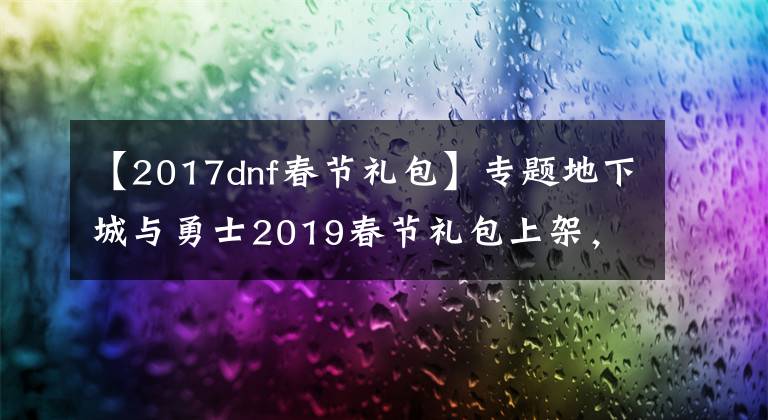 【2017dnf春節(jié)禮包】專題地下城與勇士2019春節(jié)禮包上架，外觀&屬性&贈(zèng)品&多買(mǎi)多送總覽