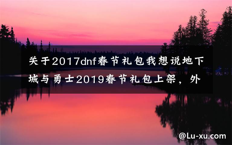 關(guān)于2017dnf春節(jié)禮包我想說(shuō)地下城與勇士2019春節(jié)禮包上架，外觀&屬性&贈(zèng)品&多買多送總覽