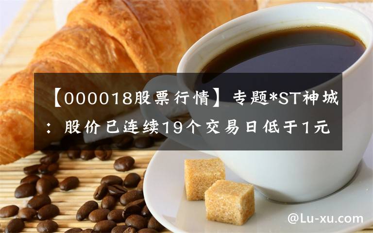 【000018股票行情】專題*ST神城：股價已連續(xù)19個交易日低于1元