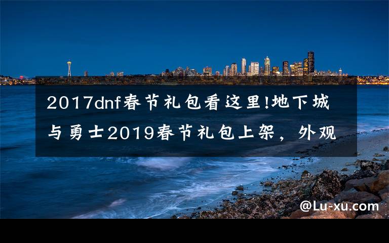 2017dnf春節(jié)禮包看這里!地下城與勇士2019春節(jié)禮包上架，外觀&屬性&贈(zèng)品&多買多送總覽