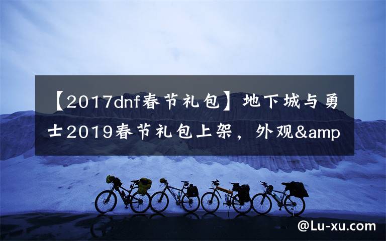 【2017dnf春節(jié)禮包】地下城與勇士2019春節(jié)禮包上架，外觀&屬性&贈(zèng)品&多買多送總覽