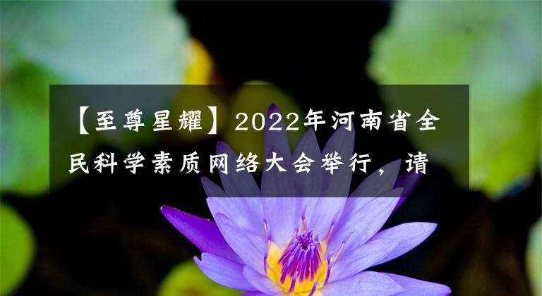 【至尊星耀】2022年河南省全民科學(xué)素質(zhì)網(wǎng)絡(luò)大會(huì)舉行，請(qǐng)盡快參加。