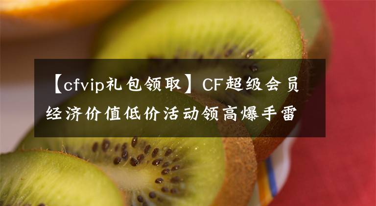 【cfvip禮包領(lǐng)取】CF超級會員經(jīng)濟價值低價活動領(lǐng)高爆手雷-SS