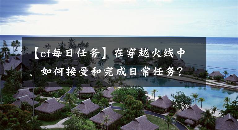 【cf每日任務(wù)】在穿越火線中，如何接受和完成日常任務(wù)？