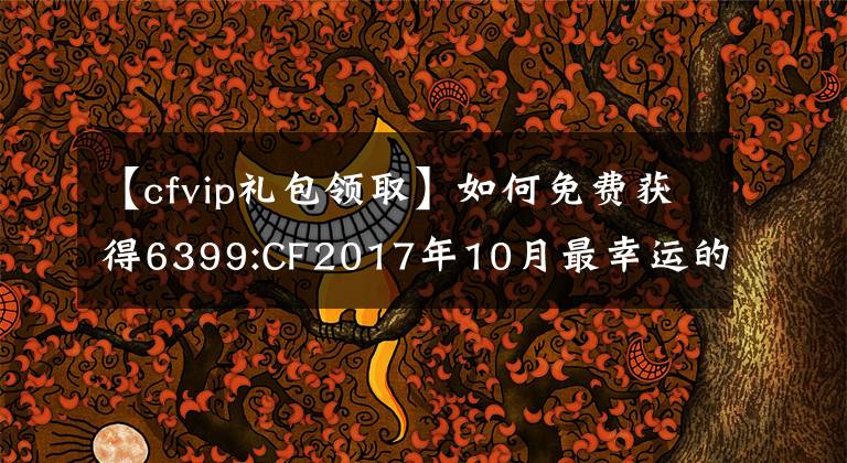 【cfvip禮包領(lǐng)取】如何免費(fèi)獲得6399:CF2017年10月最幸運(yùn)的活動(dòng)幸運(yùn)禮包？