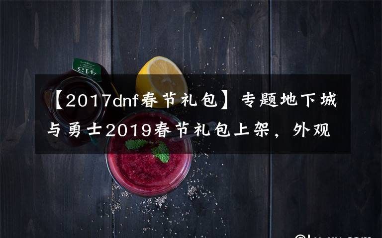 【2017dnf春節(jié)禮包】專題地下城與勇士2019春節(jié)禮包上架，外觀&屬性&贈(zèng)品&多買多送總覽